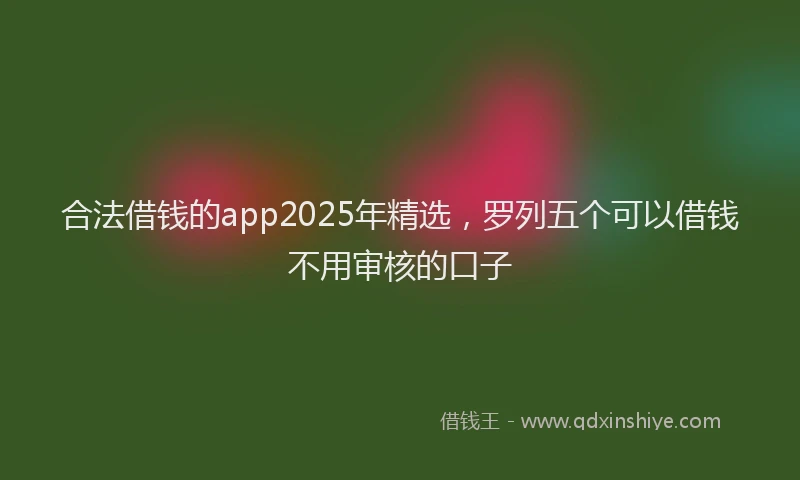 合法借钱的app2025年精选，罗列五个可以借钱不用审核的口子