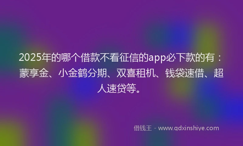 2025年的哪个借款不看征信的app必下款的有：蒙享金、小金鹤分期、双喜租机、钱袋速借、超人速贷等。