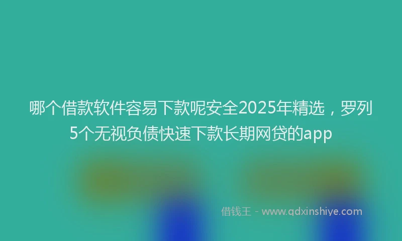 哪个借款软件容易下款呢安全2025年精选，罗列5个无视负债快速下款长期网贷的app