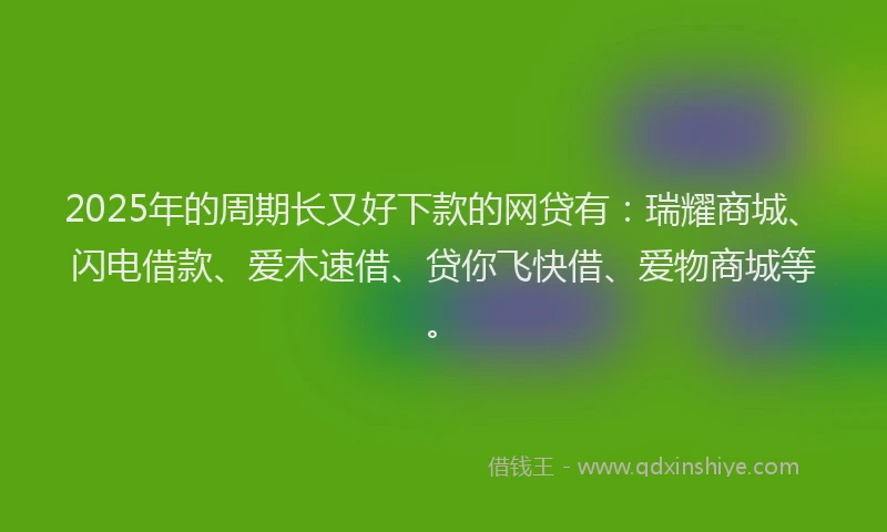 2025年的周期长又好下款的网贷有：瑞耀商城、闪电借款、爱木速借、贷你飞快借、爱物商城等。