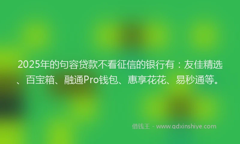 2025年的句容贷款不看征信的银行有：友佳精选、百宝箱、融通Pro钱包、惠享花花、易秒通等。