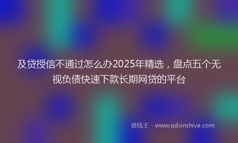及贷授信不通过怎么办2025年精选，盘点五个无视负债快速下款长期网贷的平台