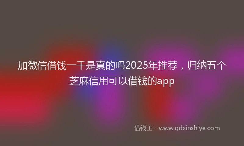 加微信借钱一千是真的吗2025年推荐，归纳五个芝麻信用可以借钱的app