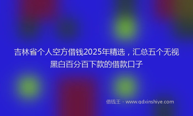 吉林省个人空方借钱2025年精选，汇总五个无视黑白百分百下款的借款口子