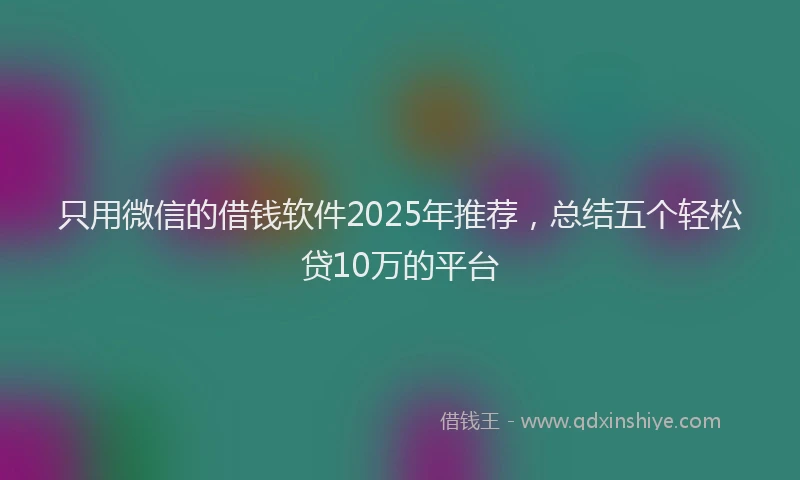 只用微信的借钱软件2025年推荐，总结五个轻松贷10万的平台
