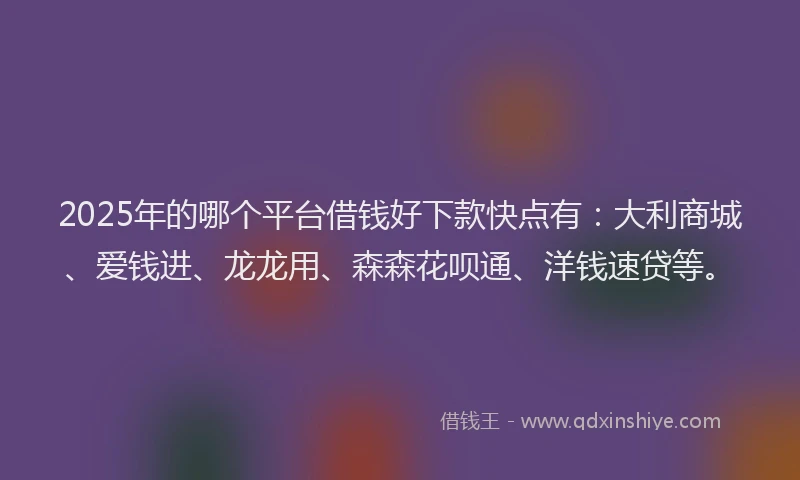 2025年的哪个平台借钱好下款快点有：大利商城、爱钱进、龙龙用、森森花呗通、洋钱速贷等。