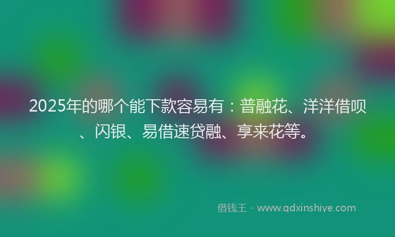 2025年的哪个能下款容易有：普融花、洋洋借呗、闪银、易借速贷融、享来花等。