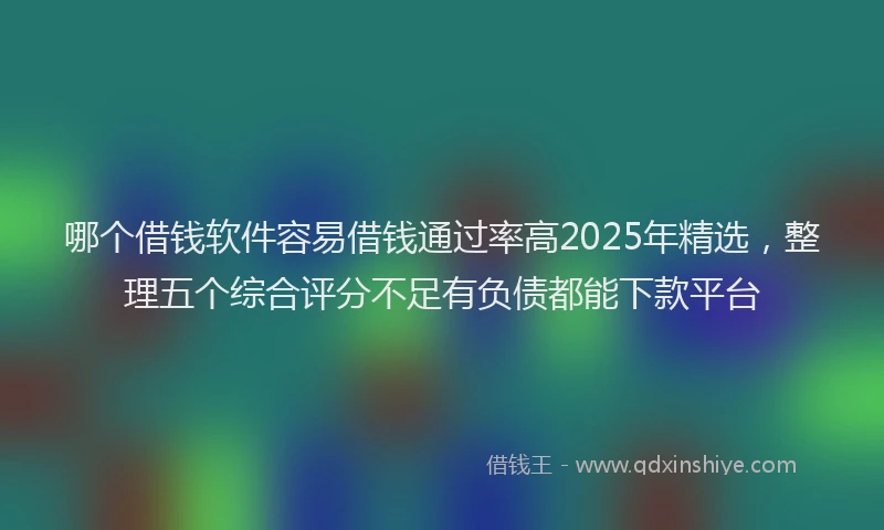 哪个借钱软件容易借钱通过率高2025年精选，整理五个综合评分不足有负债都能下款平台