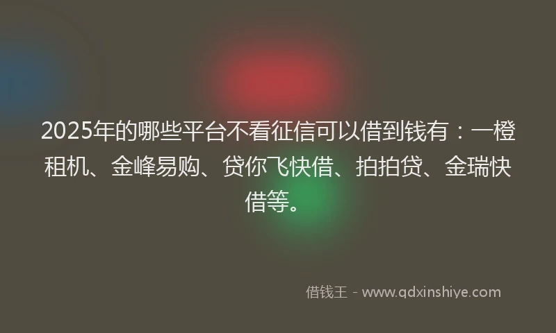 2025年的哪些平台不看征信可以借到钱有：一橙租机、金峰易购、贷你飞快借、拍拍贷、金瑞快借等。