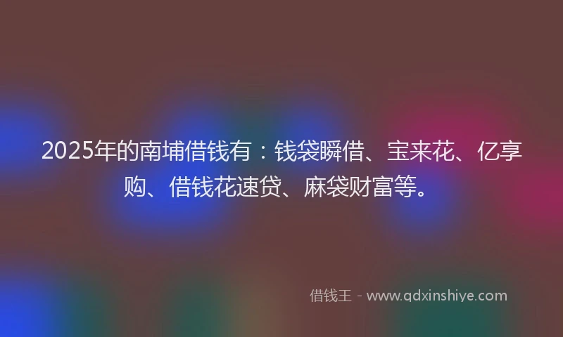 2025年的南埔借钱有：钱袋瞬借、宝来花、亿享购、借钱花速贷、麻袋财富等。