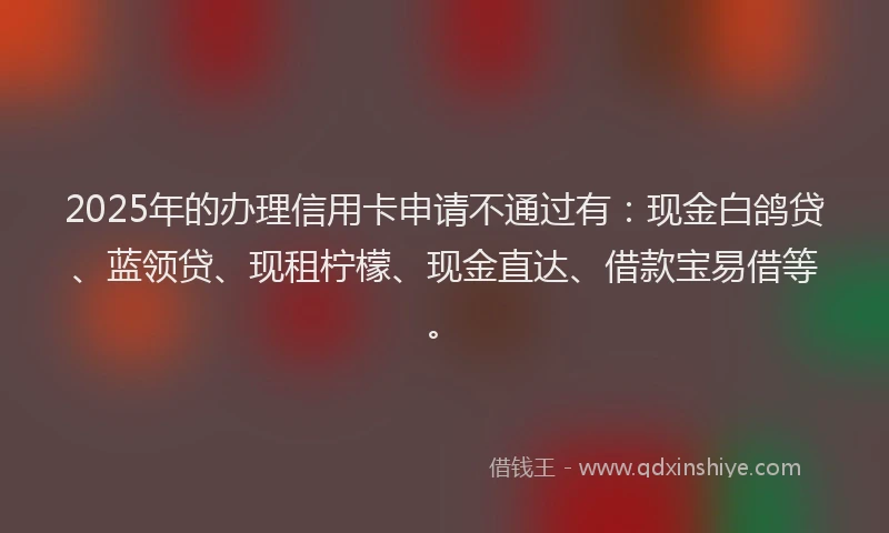 2025年的办理信用卡申请不通过有：现金白鸽贷、蓝领贷、现租柠檬、现金直达、借款宝易借等。