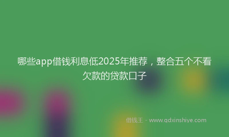 哪些app借钱利息低2025年推荐，整合五个不看欠款的贷款口子