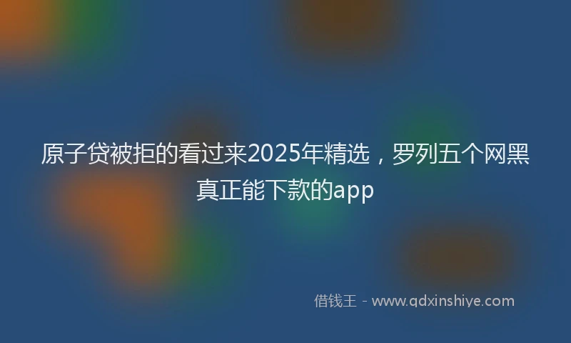 原子贷被拒的看过来2025年精选，罗列五个网黑真正能下款的app