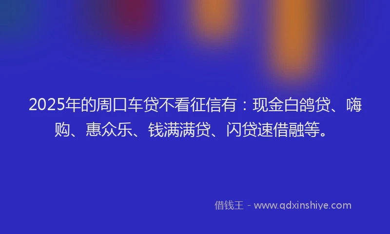 2025年的周口车贷不看征信有：现金白鸽贷、嗨购、惠众乐、钱满满贷、闪贷速借融等。