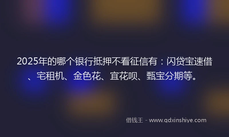 2025年的哪个银行抵押不看征信有：闪贷宝速借、宅租机、金色花、宜花呗、甄宝分期等。