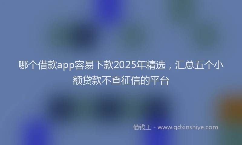 哪个借款app容易下款2025年精选，汇总五个小额贷款不查征信的平台