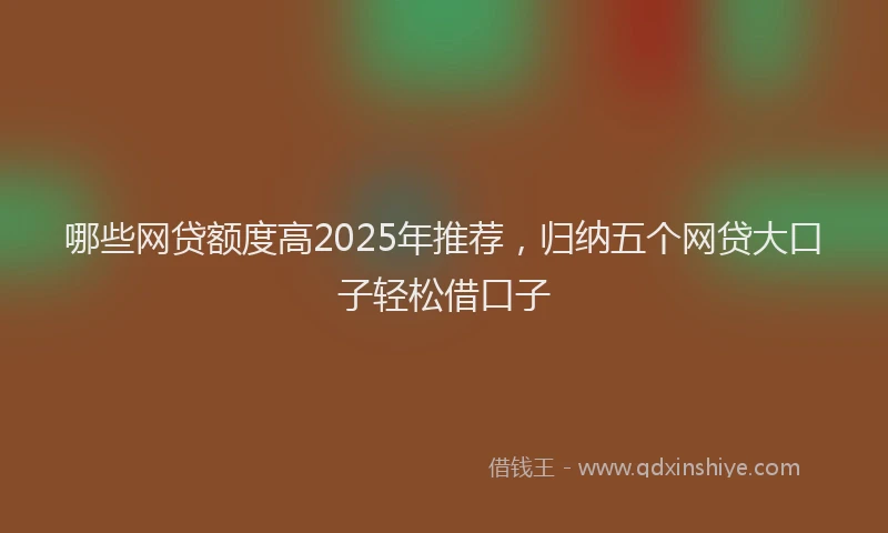 哪些网贷额度高2025年推荐，归纳五个网贷大口子轻松借口子