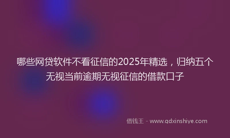 哪些网贷软件不看征信的2025年精选，归纳五个无视当前逾期无视征信的借款口子