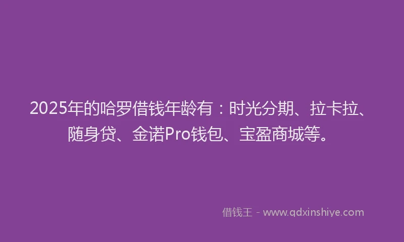 2025年的哈罗借钱年龄有：时光分期、拉卡拉、随身贷、金诺Pro钱包、宝盈商城等。