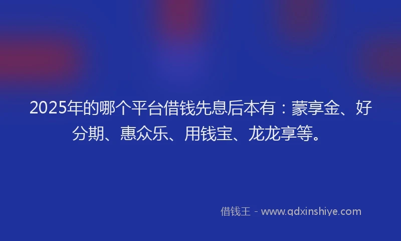 2025年的哪个平台借钱先息后本有：蒙享金、好分期、惠众乐、用钱宝、龙龙享等。