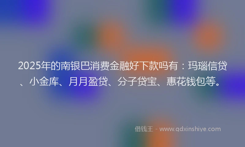 2025年的南银巴消费金融好下款吗有：玛瑙信贷、小金库、月月盈贷、分子贷宝、惠花钱包等。