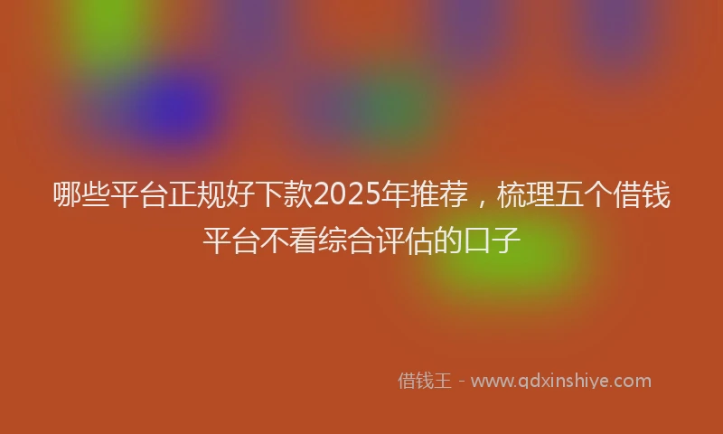 哪些平台正规好下款2025年推荐，梳理五个借钱平台不看综合评估的口子