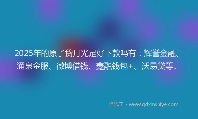 2025年的原子贷月光足好下款吗有：辉誉金融、涌泉金服、微博借钱、鑫融钱包+、沃易贷等。
