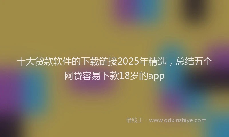 十大贷款软件的下载链接2025年精选，总结五个网贷容易下款18岁的app