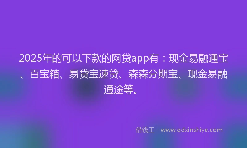 2025年的可以下款的网贷app有：现金易融通宝、百宝箱、易贷宝速贷、森森分期宝、现金易融通途等。