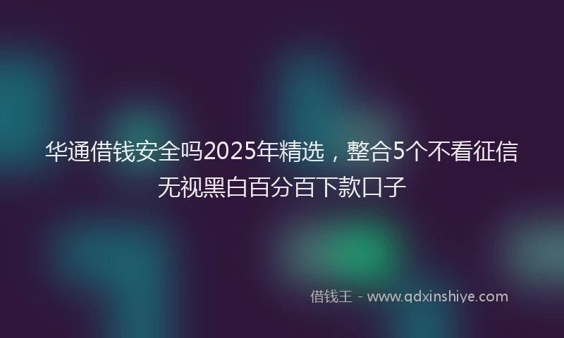 华通借钱安全吗2025年精选，整合5个不看征信无视黑白百分百下款口子
