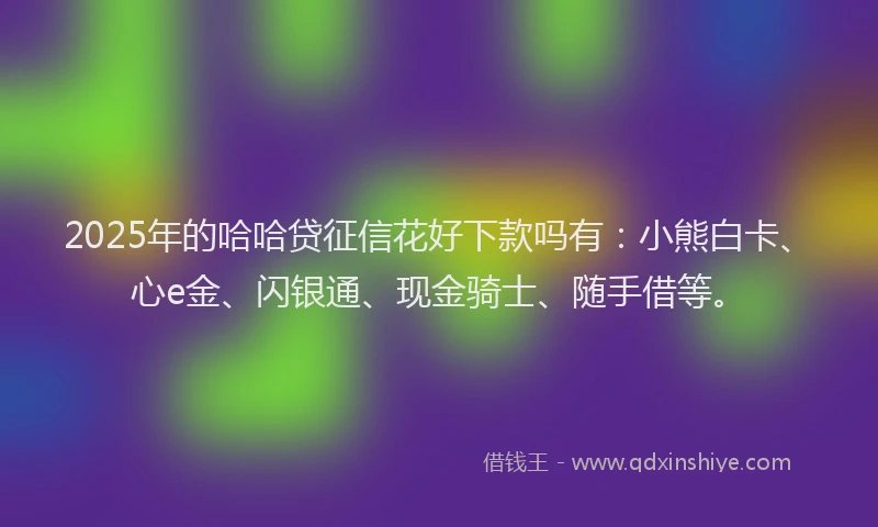 2025年的哈哈贷征信花好下款吗有：小熊白卡、心e金、闪银通、现金骑士、随手借等。