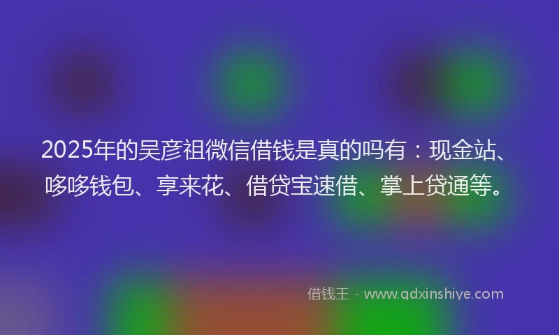 2025年的吴彦祖微信借钱是真的吗有：现金站、哆哆钱包、享来花、借贷宝速借、掌上贷通等。