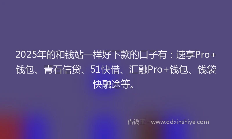 2025年的和钱站一样好下款的口子有：速享Pro+钱包、青石信贷、51快借、汇融Pro+钱包、钱袋快融途等。
