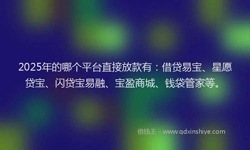 2025年的哪个平台直接放款有：借贷易宝、星愿贷宝、闪贷宝易融、宝盈商城、钱袋管家等。