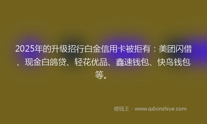 2025年的升级招行白金信用卡被拒有：美团闪借、现金白鸽贷、轻花优品、鑫速钱包、快鸟钱包等。