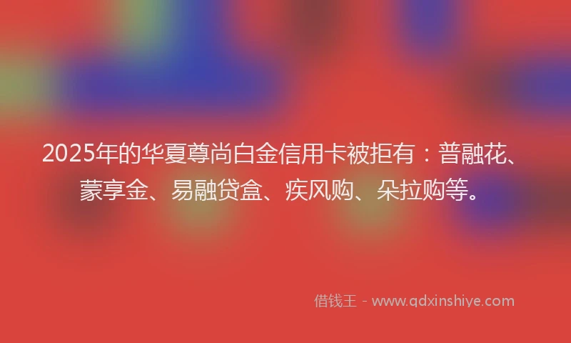 2025年的华夏尊尚白金信用卡被拒有：普融花、蒙享金、易融贷盒、疾风购、朵拉购等。