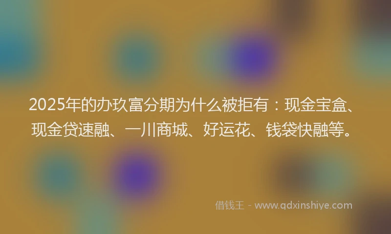 2025年的办玖富分期为什么被拒有：现金宝盒、现金贷速融、一川商城、好运花、钱袋快融等。