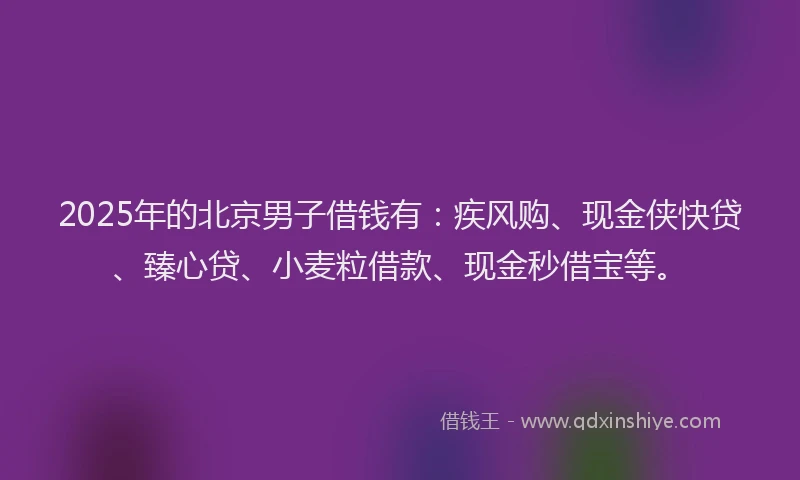 2025年的北京男子借钱有：疾风购、现金侠快贷、臻心贷、小麦粒借款、现金秒借宝等。