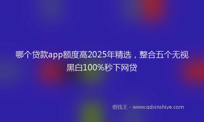 哪个贷款app额度高2025年精选，整合五个无视黑白100%秒下网贷