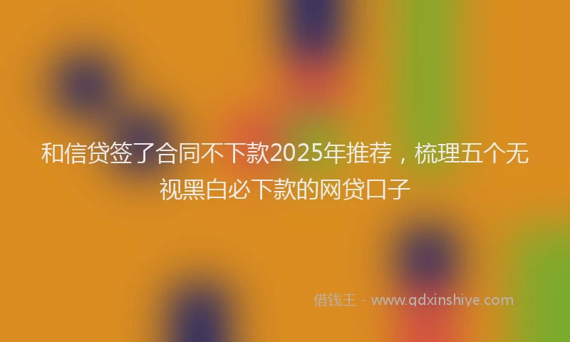 和信贷签了合同不下款2025年推荐，梳理五个无视黑白必下款的网贷口子