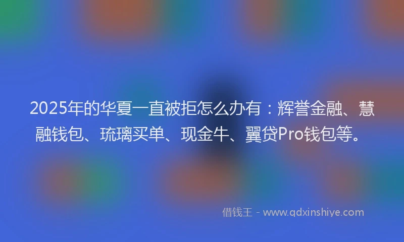 2025年的华夏一直被拒怎么办有：辉誉金融、慧融钱包、琉璃买单、现金牛、翼贷Pro钱包等。