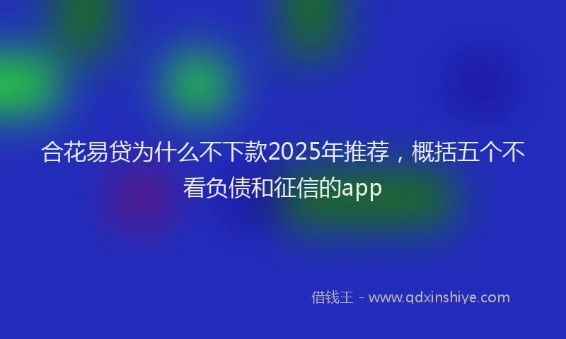 合花易贷为什么不下款2025年推荐，概括五个不看负债和征信的app