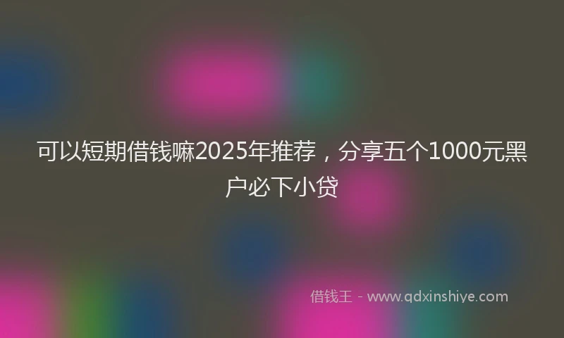 可以短期借钱嘛2025年推荐，分享五个1000元黑户必下小贷