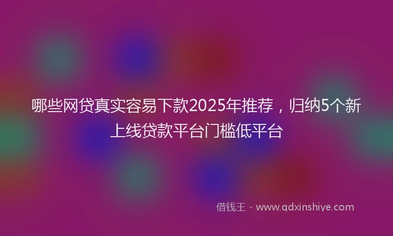 哪些网贷真实容易下款2025年推荐，归纳5个新上线贷款平台门槛低平台
