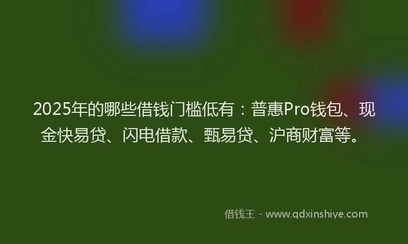 2025年的哪些借钱门槛低有：普惠Pro钱包、现金快易贷、闪电借款、甄易贷、沪商财富等。