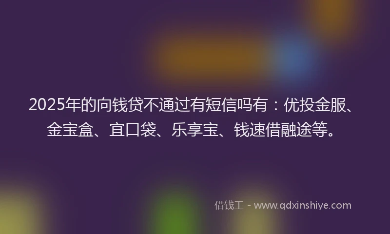 2025年的向钱贷不通过有短信吗有：优投金服、金宝盒、宜口袋、乐享宝、钱速借融途等。