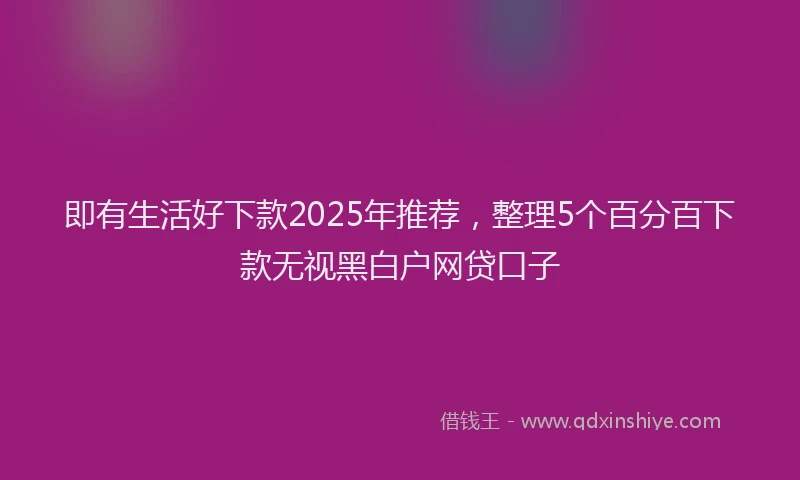 即有生活好下款2025年推荐，整理5个百分百下款无视黑白户网贷口子