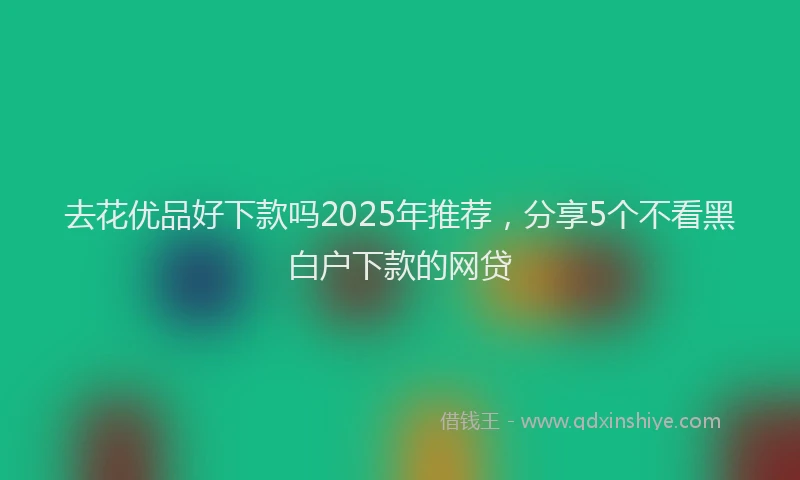 去花优品好下款吗2025年推荐，分享5个不看黑白户下款的网贷