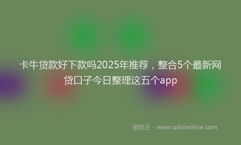 卡牛贷款好下款吗2025年推荐，整合5个最新网贷口子今日整理这五个app