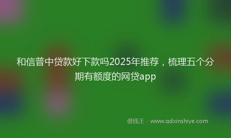 和信普中贷款好下款吗2025年推荐，梳理五个分期有额度的网贷app